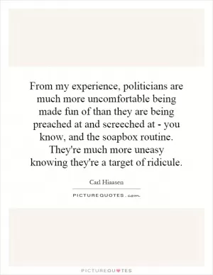 From my experience, politicians are much more uncomfortable being made fun of than they are being preached at and screeched at - you know, and the soapbox routine. They're much more uneasy knowing they're a target of ridicule Picture Quote #1