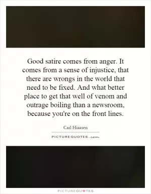 Good satire comes from anger. It comes from a sense of injustice, that there are wrongs in the world that need to be fixed. And what better place to get that well of venom and outrage boiling than a newsroom, because you're on the front lines Picture Quote #1