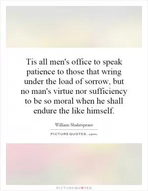 Tis all men's office to speak patience to those that wring under the load of sorrow, but no man's virtue nor sufficiency to be so moral when he shall endure the like himself Picture Quote #1