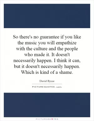 So there's no guarantee if you like the music you will empathize with the culture and the people who made it. It doesn't necessarily happen. I think it can, but it doesn't necessarily happen. Which is kind of a shame Picture Quote #1