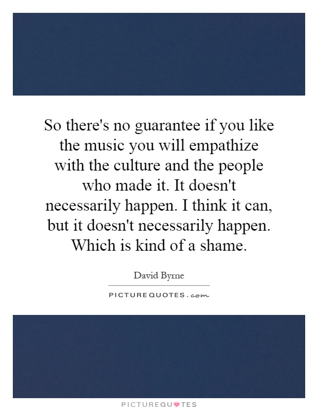 So there's no guarantee if you like the music you will empathize with the culture and the people who made it. It doesn't necessarily happen. I think it can, but it doesn't necessarily happen. Which is kind of a shame Picture Quote #1