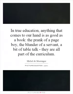 In true education, anything that comes to our hand is as good as a book: the prank of a page boy, the blunder of a servant, a bit of table talk - they are all part of the curriculum Picture Quote #1
