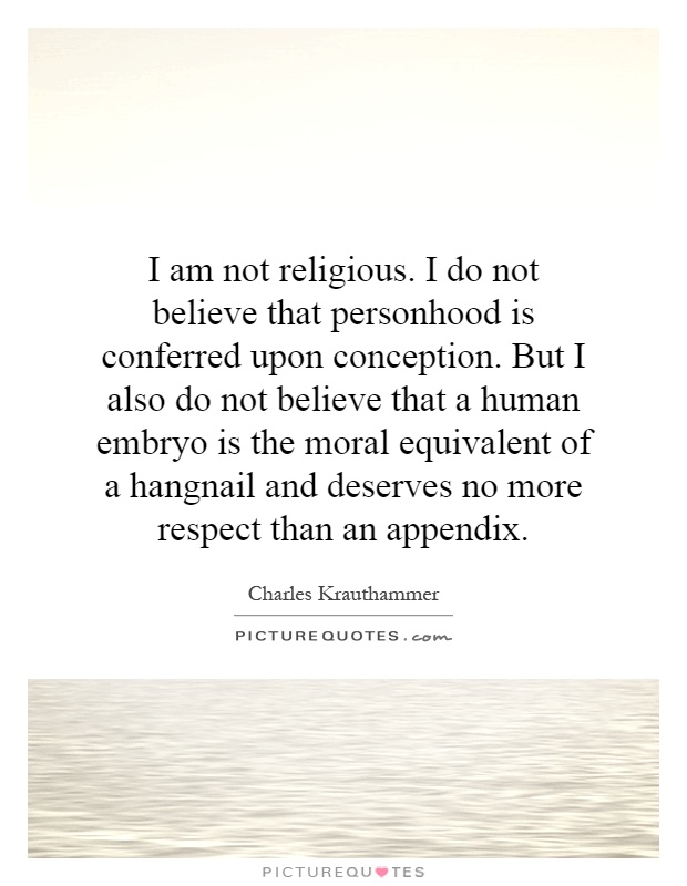 I am not religious. I do not believe that personhood is conferred upon conception. But I also do not believe that a human embryo is the moral equivalent of a hangnail and deserves no more respect than an appendix Picture Quote #1