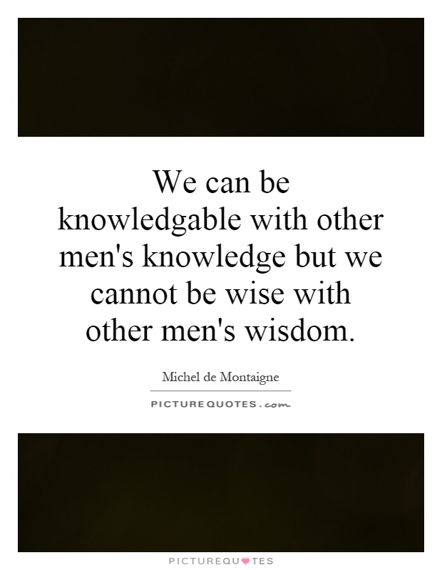 We can be knowledgable with other men's knowledge but we cannot be wise with other men's wisdom Picture Quote #1