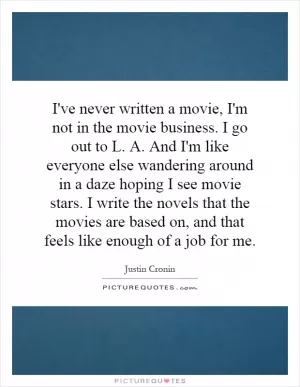 I've never written a movie, I'm not in the movie business. I go out to L. A. And I'm like everyone else wandering around in a daze hoping I see movie stars. I write the novels that the movies are based on, and that feels like enough of a job for me Picture Quote #1
