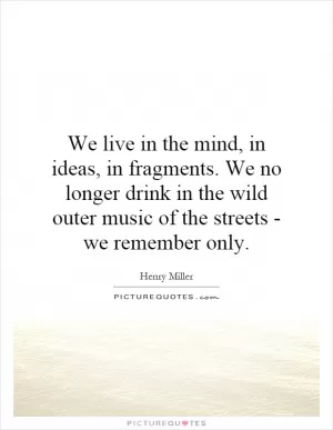We live in the mind, in ideas, in fragments. We no longer drink in the wild outer music of the streets - we remember only Picture Quote #1