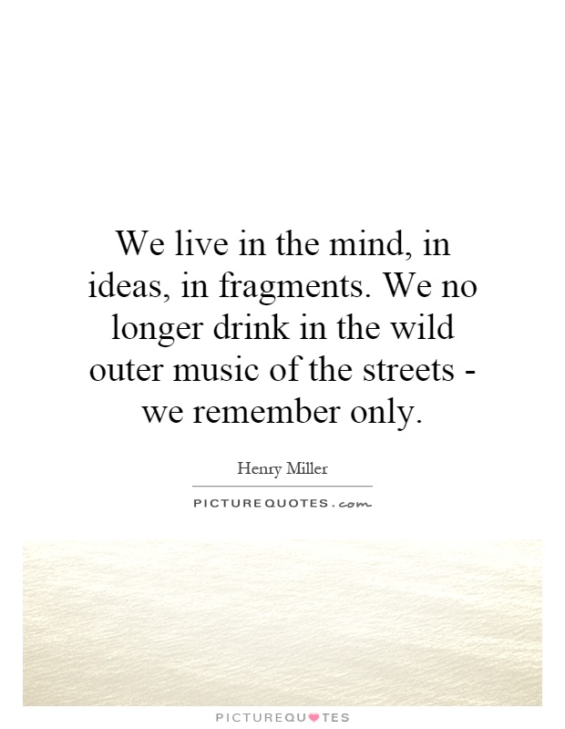 We live in the mind, in ideas, in fragments. We no longer drink in the wild outer music of the streets - we remember only Picture Quote #1