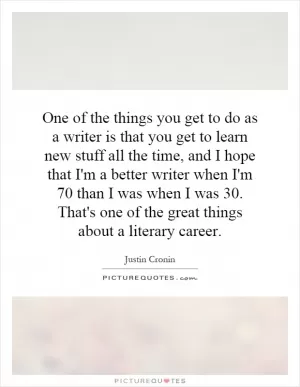 One of the things you get to do as a writer is that you get to learn new stuff all the time, and I hope that I'm a better writer when I'm 70 than I was when I was 30. That's one of the great things about a literary career Picture Quote #1