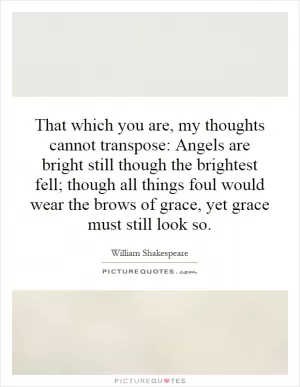 That which you are, my thoughts cannot transpose: Angels are bright still though the brightest fell; though all things foul would wear the brows of grace, yet grace must still look so Picture Quote #1