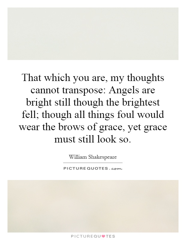 That which you are, my thoughts cannot transpose: Angels are bright still though the brightest fell; though all things foul would wear the brows of grace, yet grace must still look so Picture Quote #1