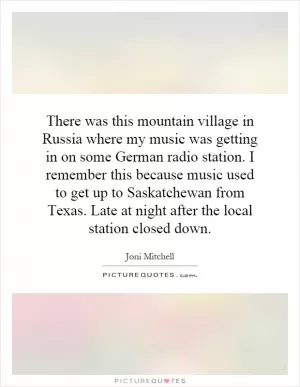 There was this mountain village in Russia where my music was getting in on some German radio station. I remember this because music used to get up to Saskatchewan from Texas. Late at night after the local station closed down Picture Quote #1