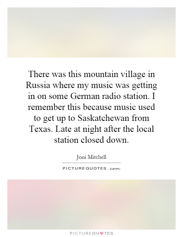 There was this mountain village in Russia where my music was getting in on some German radio station. I remember this because music used to get up to Saskatchewan from Texas. Late at night after the local station closed down Picture Quote #1