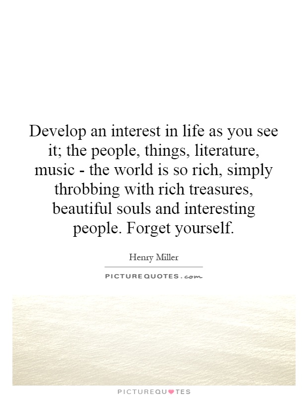 Develop an interest in life as you see it; the people, things, literature, music - the world is so rich, simply throbbing with rich treasures, beautiful souls and interesting people. Forget yourself Picture Quote #1