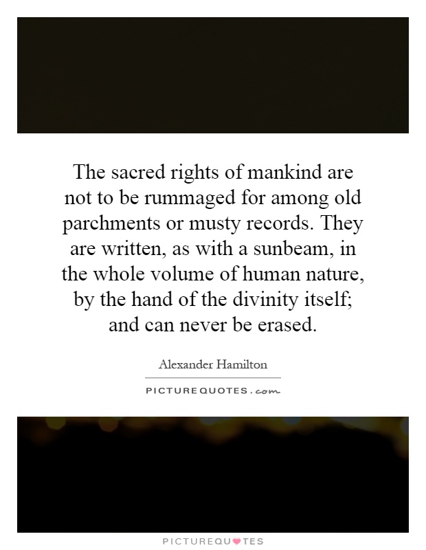 The sacred rights of mankind are not to be rummaged for among old parchments or musty records. They are written, as with a sunbeam, in the whole volume of human nature, by the hand of the divinity itself; and can never be erased Picture Quote #1