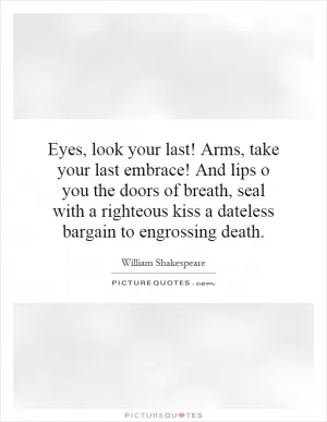 Eyes, look your last! Arms, take your last embrace! And lips o you the doors of breath, seal with a righteous kiss a dateless bargain to engrossing death Picture Quote #1