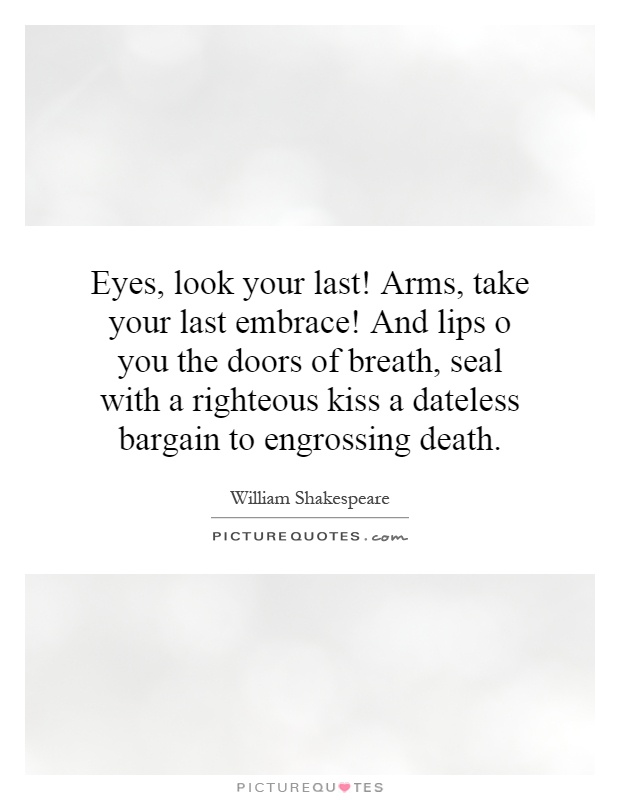 Eyes, look your last! Arms, take your last embrace! And lips o you the doors of breath, seal with a righteous kiss a dateless bargain to engrossing death Picture Quote #1