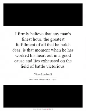 I firmly believe that any man's finest hour, the greatest fulfillment of all that he holds dear, is that moment when he has worked his heart out in a good cause and lies exhausted on the field of battle victorious Picture Quote #1