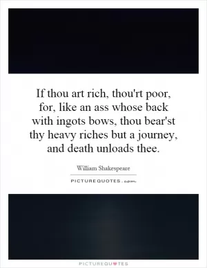 If thou art rich, thou'rt poor, for, like an ass whose back with ingots bows, thou bear'st thy heavy riches but a journey, and death unloads thee Picture Quote #1