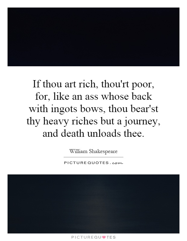 If thou art rich, thou'rt poor, for, like an ass whose back with ingots bows, thou bear'st thy heavy riches but a journey, and death unloads thee Picture Quote #1