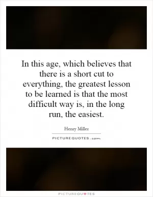 In this age, which believes that there is a short cut to everything, the greatest lesson to be learned is that the most difficult way is, in the long run, the easiest Picture Quote #1