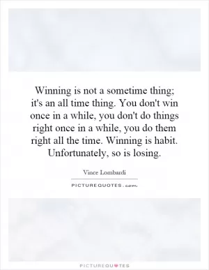Winning is not a sometime thing; it's an all time thing. You don't win once in a while, you don't do things right once in a while, you do them right all the time. Winning is habit. Unfortunately, so is losing Picture Quote #1