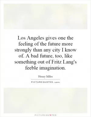 Los Angeles gives one the feeling of the future more strongly than any city I know of. A bad future, too, like something out of Fritz Lang's feeble imagination Picture Quote #1