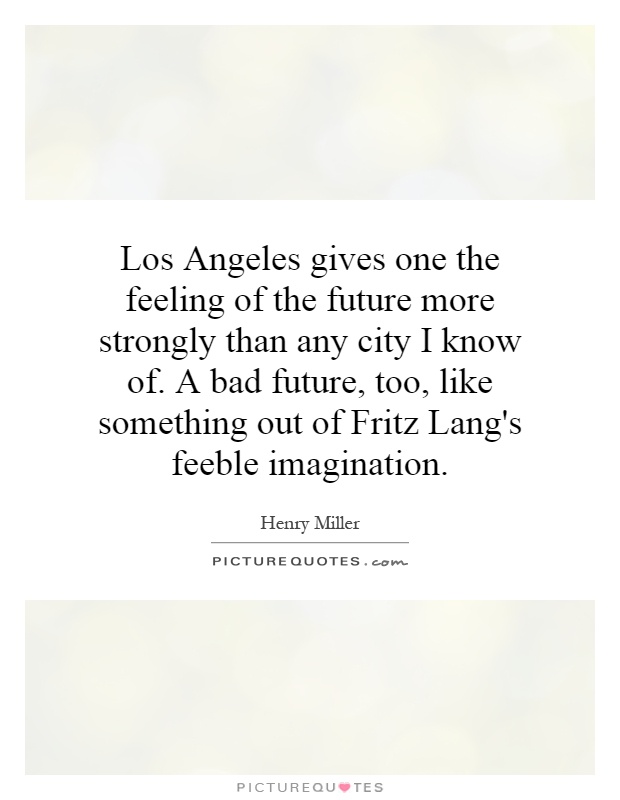 Los Angeles gives one the feeling of the future more strongly than any city I know of. A bad future, too, like something out of Fritz Lang's feeble imagination Picture Quote #1