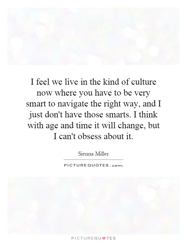 I feel we live in the kind of culture now where you have to be very smart to navigate the right way, and I just don't have those smarts. I think with age and time it will change, but I can't obsess about it Picture Quote #1