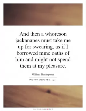 And then a whoreson jackanapes must take me up for swearing, as if I borrowed mine oaths of him and might not spend them at my pleasure Picture Quote #1