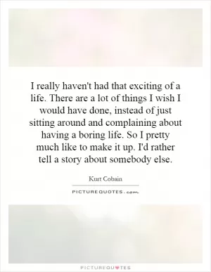 I really haven't had that exciting of a life. There are a lot of things I wish I would have done, instead of just sitting around and complaining about having a boring life. So I pretty much like to make it up. I'd rather tell a story about somebody else Picture Quote #1