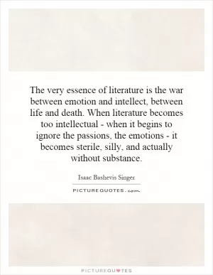 The very essence of literature is the war between emotion and intellect, between life and death. When literature becomes too intellectual - when it begins to ignore the passions, the emotions - it becomes sterile, silly, and actually without substance Picture Quote #1