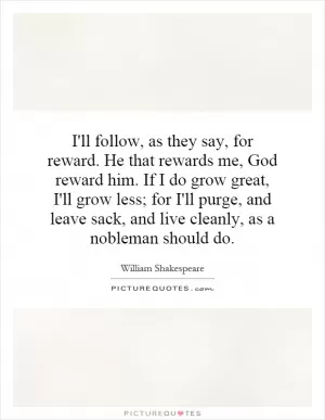 I'll follow, as they say, for reward. He that rewards me, God reward him. If I do grow great, I'll grow less; for I'll purge, and leave sack, and live cleanly, as a nobleman should do Picture Quote #1