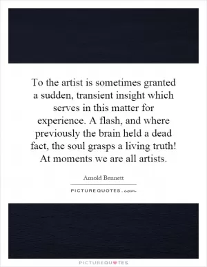 To the artist is sometimes granted a sudden, transient insight which serves in this matter for experience. A flash, and where previously the brain held a dead fact, the soul grasps a living truth! At moments we are all artists Picture Quote #1