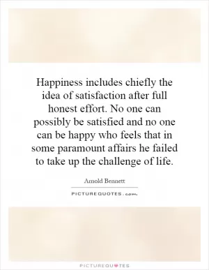 Happiness includes chiefly the idea of satisfaction after full honest effort. No one can possibly be satisfied and no one can be happy who feels that in some paramount affairs he failed to take up the challenge of life Picture Quote #1