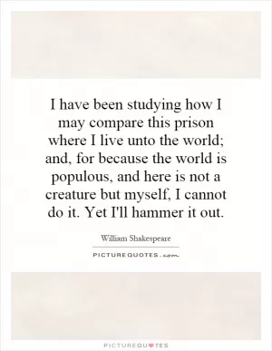 I have been studying how I may compare this prison where I live unto the world; and, for because the world is populous, and here is not a creature but myself, I cannot do it. Yet I'll hammer it out Picture Quote #1