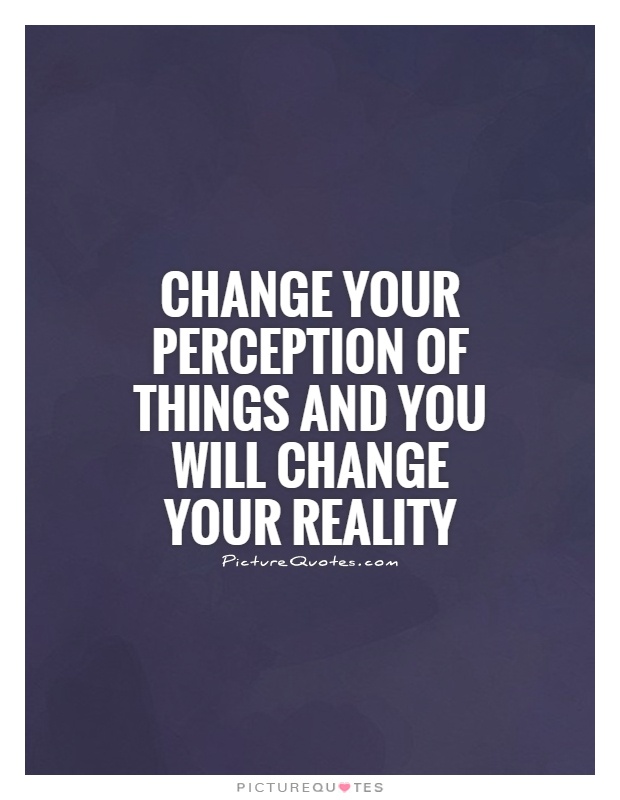 Change your perception of things and you will change your reality ...