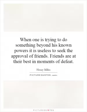 When one is trying to do something beyond his known powers it is useless to seek the approval of friends. Friends are at their best in moments of defeat Picture Quote #1