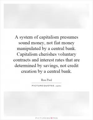 A system of capitalism presumes sound money, not fiat money manipulated by a central bank. Capitalism cherishes voluntary contracts and interest rates that are determined by savings, not credit creation by a central bank Picture Quote #1