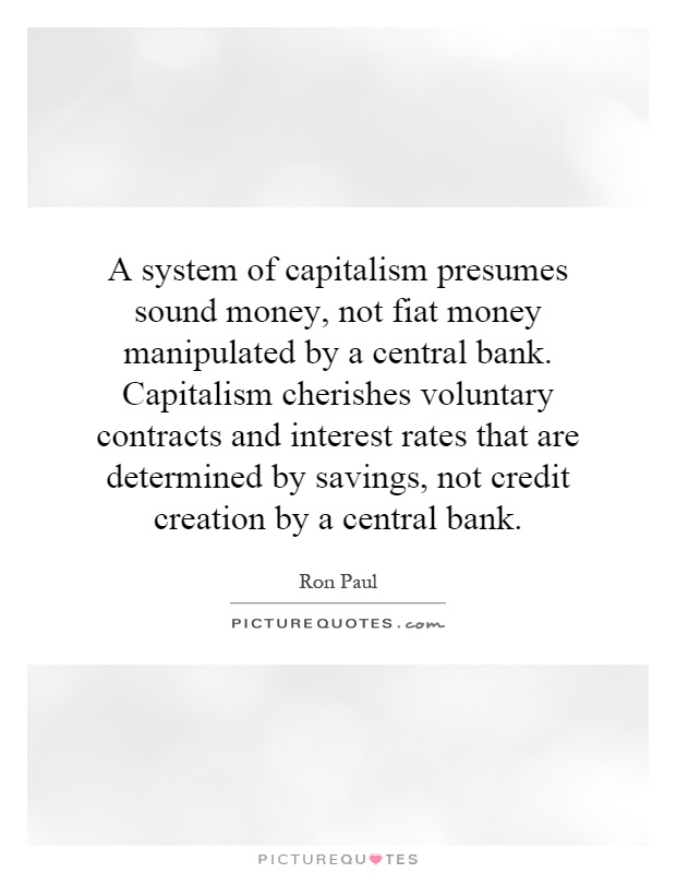 A system of capitalism presumes sound money, not fiat money manipulated by a central bank. Capitalism cherishes voluntary contracts and interest rates that are determined by savings, not credit creation by a central bank Picture Quote #1