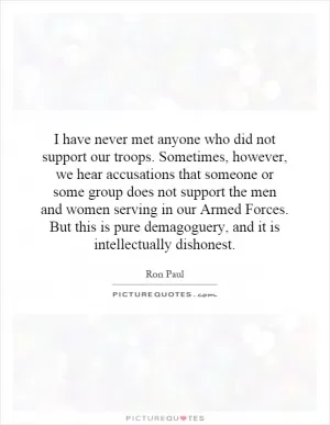 I have never met anyone who did not support our troops. Sometimes, however, we hear accusations that someone or some group does not support the men and women serving in our Armed Forces. But this is pure demagoguery, and it is intellectually dishonest Picture Quote #1