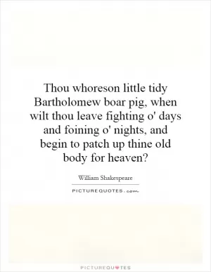 Thou whoreson little tidy Bartholomew boar pig, when wilt thou leave fighting o' days and foining o' nights, and begin to patch up thine old body for heaven? Picture Quote #1