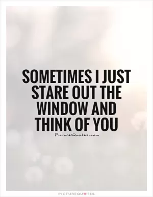 Sometimes I just stare out the window and think of you Picture Quote #1