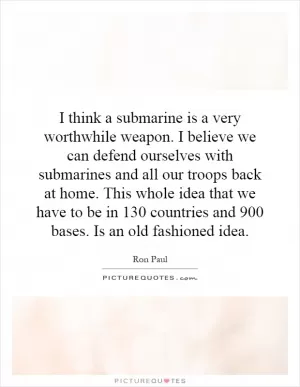 I think a submarine is a very worthwhile weapon. I believe we can defend ourselves with submarines and all our troops back at home. This whole idea that we have to be in 130 countries and 900 bases. Is an old fashioned idea Picture Quote #1