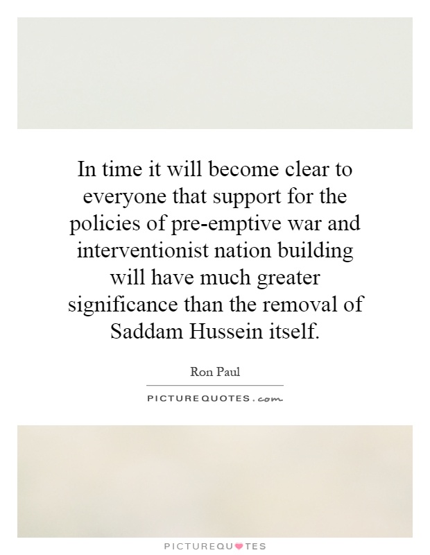 In time it will become clear to everyone that support for the policies of pre-emptive war and interventionist nation building will have much greater significance than the removal of Saddam Hussein itself Picture Quote #1
