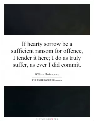 If hearty sorrow be a sufficient ransom for offence, I tender it here; I do as truly suffer, as ever I did commit Picture Quote #1