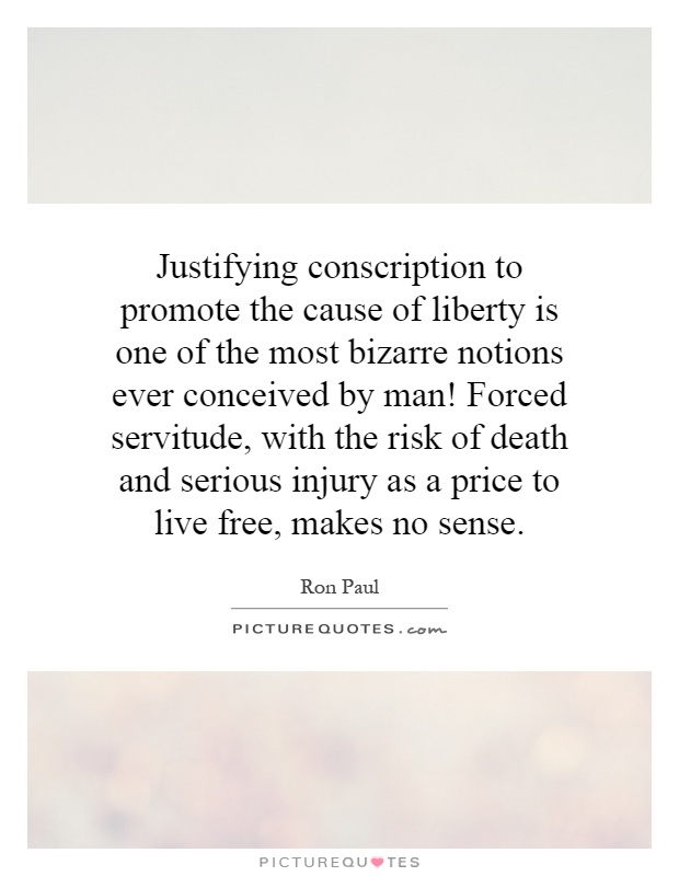 Justifying conscription to promote the cause of liberty is one of the most bizarre notions ever conceived by man! Forced servitude, with the risk of death and serious injury as a price to live free, makes no sense Picture Quote #1