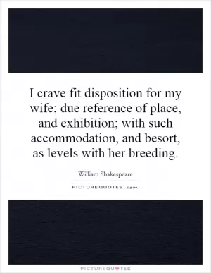 I crave fit disposition for my wife; due reference of place, and exhibition; with such accommodation, and besort, as levels with her breeding Picture Quote #1