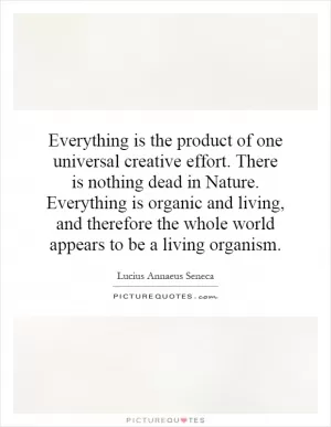 Everything is the product of one universal creative effort. There is nothing dead in Nature. Everything is organic and living, and therefore the whole world appears to be a living organism Picture Quote #1