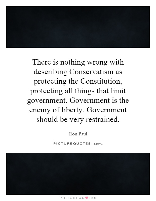 There is nothing wrong with describing Conservatism as protecting the Constitution, protecting all things that limit government. Government is the enemy of liberty. Government should be very restrained Picture Quote #1