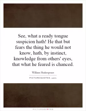 See, what a ready tongue suspicion hath! He that but fears the thing he would not know, hath, by instinct, knowledge from others' eyes, that what he feared is chanced Picture Quote #1